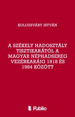 Kolozsvry Istvn - A Szkely Hadosztly tisztikartl a Magyar Nphadsereg Vezrkarig 1918 s 1984 kztt