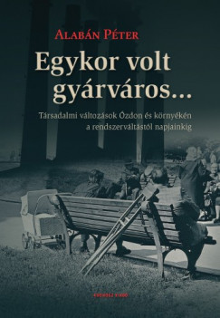 Alabn Pter - Egykor volt gyrvros... Trsadalmi vltozsok zdon s krnykn a rendszervltstl napjainkig