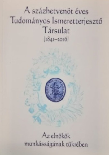 A szzhetvent ves Tudomnyos Ismeretterjeszt Trsulat 1841-2016 - Az elnkk munkssgnak tkrben