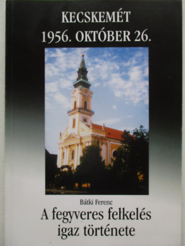 Bátki Ferenc Kecskemét 1956. október 26- A fegyveres felkelés igaz története