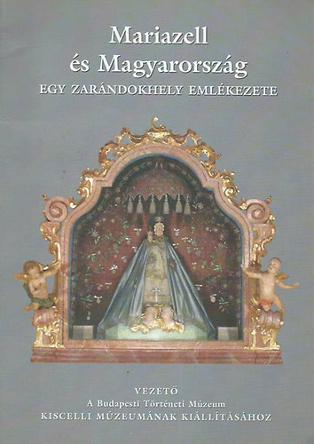 Sz�kely J�lia - Mariazell �s Magyarorsz�g - Egy zar�ndokhely eml�kezete (Vezet� a Budapesti T�rt�neti M�zeum Kiscelli M�zeum�nak ki�ll�t�s�hoz)