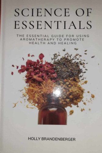 Holly Brandenberger - Science of Essentials: The Essential Guide for Using Aromatherapy to Promote Health and Healing - Az aromaterpia egszsg- s gygyuls-elmozdt hasznlatnak alapvet tmutatja