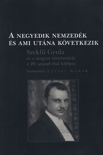 Ujv�ry G�bor (szerk.) - A negyedik nemzed�k �s ami ut�na k�vetkezik (Szekf� Gyula �s a magyar t�rt�net�r�s a 20. sz�zad els� fel�ben)