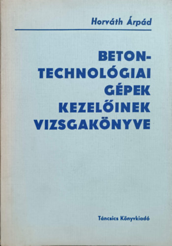 Horváth Árpád - Betontechnológiai gépek kezelőinek vizsgakönyve
