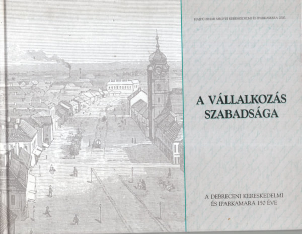Dr. Gazdag Istv�n, Dr. Kiss Andr�s, Dr. M�zes Mih�ly, Guly�s Judit szerk. - A v�llalkoz�s szabads�ga - A Debreceni Kereskedelmi �s Iparkamara 150 �ve