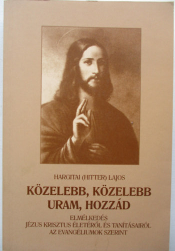 Hargitai (Hitter) Lajos - Kzelebb, kzelebb Uram, hozzd - Elmlkedsek Jzus Krisztus letrl s tantsairl az evangliumok szerint