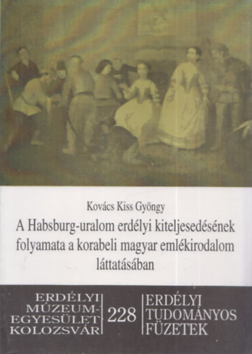 Kovács Kiss György - A Habsburg-uralom erdélyi kiteljesedésének folyamata a korabeli magyar emlékirodalom láttatásában (Erdélyi Tudományos Füzetek 228)