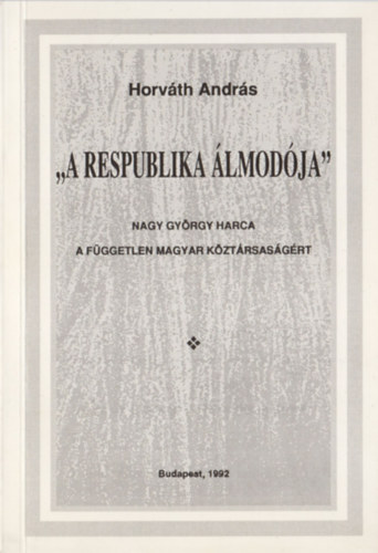 Horv�th Andr�s - "A respublika �lmod�ja" - Nagy Gy�rgy harca a f�ggetlen magyar k�zt�rsas�g�rt
