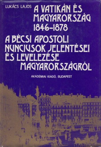 Lukács Lajos - A Vatikán és Magyarország 1846-1878 - A bécsi apostoli nunciusok jelentései és levelezése Magyarországról