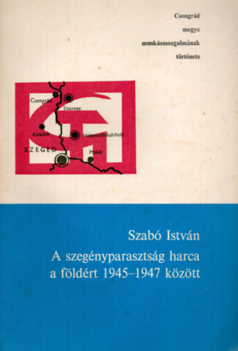 Szabó István - A szegényparasztság harca a földért 1945-1947 között - Csongrád megye munkásmozgalmának története