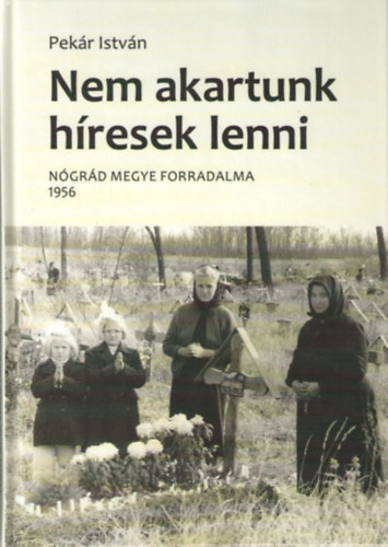 Pek�r Istv�n - Nem akartunk h�resek lenni - N�gr�d megye forradalma 1956