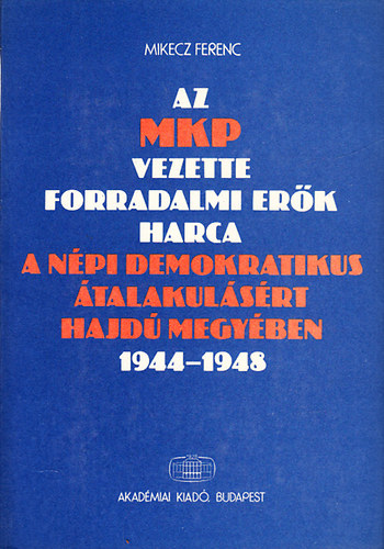 Mikecz Ferenc - Az MKP vezette forradalmi er�k harca a n�pi demokratikus �talakul�s�rt Hajd� megy�ben 1944-1948