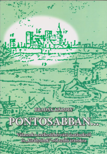 Brad�k K�roly - Pontosabban... (V�laszok a sz�kesfeh�rv�ri �sat�sokr�l �s "kir�lys�rok"-r�l sz�l� �r�sokra) (dedik�lt)