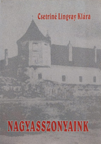 Csetriné Lingvay Klára - Nagyasszonyaink (Kiemelkedő női személyiségek Erdély és a Partium történetében)