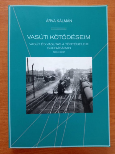 Árva Kálmán - Vasúti kötődéseim - Vasút és vasutas a történrlrm sodrásában 1904 - 2021