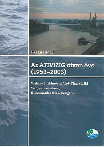 Pálfai Imre - Az ATIVIZIG ötven éve (1953-2003) - Vázlatos áttekintés az Alsó-Tisza vidéki Vízügyi Igazgatóság fél évszázados tevékenységéről