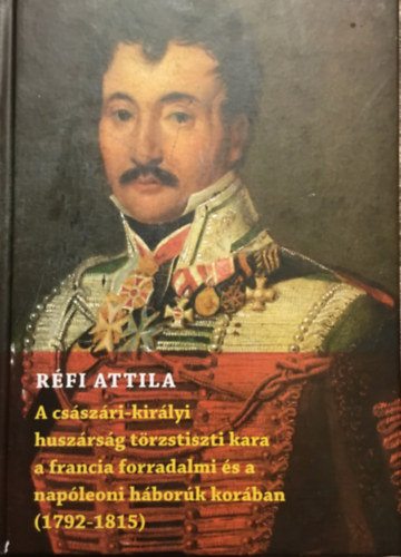 Réfi Attila - A császári-királyi huszárság törzstiszti kara a francia forradalmi és a napóleoni háborúk korában ( 1792-1815 )