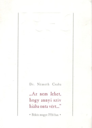Dr. N�meth Csaba - Az nem lehet, hogy annyi sz�v hi�ba onta v�rt...- B�k�s megye 1956-ban