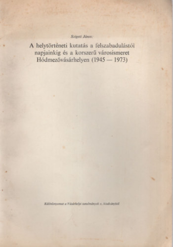 Szigeti J�nos - A helyt�rt�neti kutat�s a felszabadul�st�l napjainkig �s a korszer� v�rosismeret H�dmez�v�s�rhelyen ( 1945-1973 ) - K�l�nlenyomat