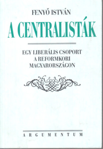 Feny Istvn - A centralistk - Egy liberlis csoport a reformkori Magyarorszgon