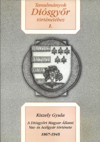 Kiszely Gyula - Tanulm�nyok Di�sgy�r T�rt�net�hez 1. (A Di�sgy�ri Magyar �llami Vas- �s Ac�lgy�r t�rt�nete 1867-1945)