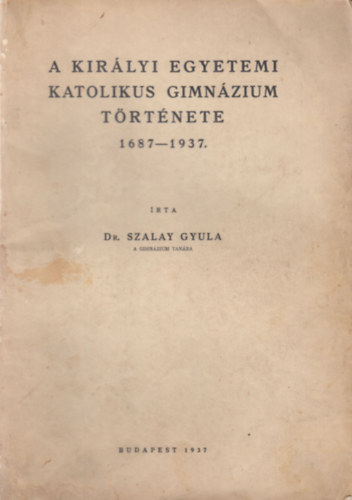 Dr. Szalay Gyula - A királyi egyetemi katolikus gimnázium története 1687-1937