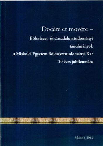Ill�sn� Kov�cs M�ria - Doc�re et mov�re-B�lcs�szet- �s t�rsadalomtudom�nyi tanulm�nyok a Miskolci Egyetem B�lcs�szettudom�nyi Kar 20 �ves jubileum�ra.