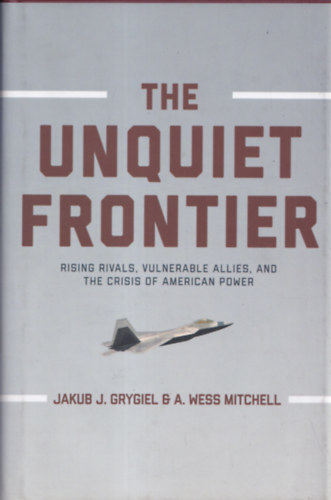 Jakub J. Grygiel, A. Wess Mitchell - The unquiet frontier - Rising Rivals, Vulnerable Allies and the Crisis of American Power