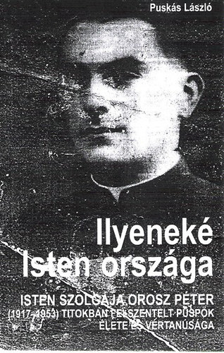 Puskás László - Ilyeneké Isten országa - Isten szolgája Orosz Péter (1917-1953) titokban felszentelt püspök élete és vértanúsága