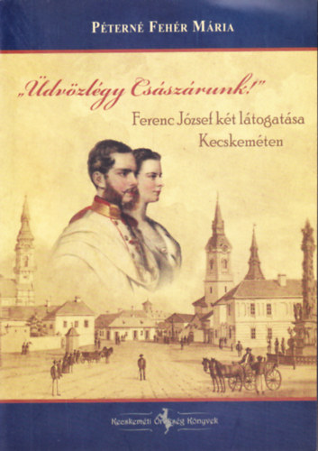 P�tern� Feh�r M�ria - "�dv�zl�gy Cs�sz�runk!" - Ferenc J�zsef k�t l�togat�sa Kecskem�ten