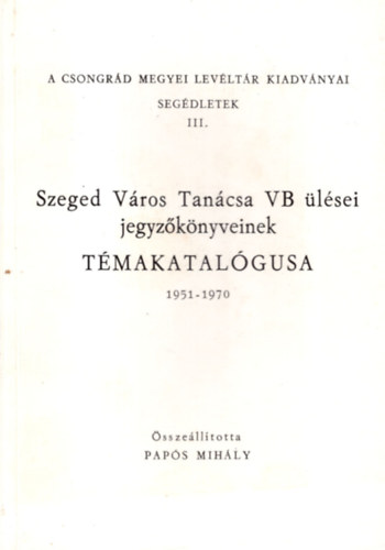 Szeged V�ros Tan�csa VB �l�sei jegyz�k�nyveinek t�makatal�gusa 1951-1970 ( A Csongr�d Megyei Lev�lt�r Kiadv�nyai seg�dletek III. )