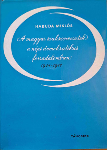 Habuda Miklós - A magyar szakszervezetek a népi demokratikus forradalomban 1944-1948