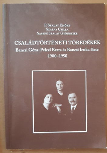 P. Szalay Emőke (sze.), Szalay Csilla, Sassné Szalay Gyöngyike - Családtörténeti Töredékek - Bancsi Géza-Pelczl Berta és Bancsi Icuka élete (1900-1950)