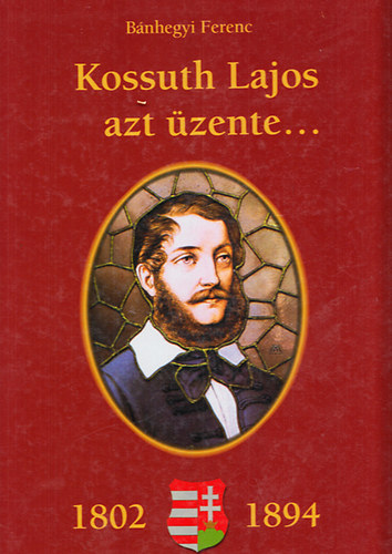 Bánhegyi Ferenc - Kossuth Lajos azt üzente... (1802-1894) - Kossuth Lajos születésének 200. évfordulójára