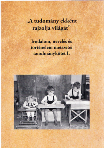 Fodor Jzsef Pter (szerk.) - "A tudomny ekknt rajzolja vilgt" - Irodalom, nevels s trtnelem metszetei tanulmnyktet I.
