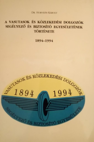 Dr. Horváth Károly - A vasutasok és közlekedési dolgozók Segélyező és Biztosító Egyesületének története 1894-1994