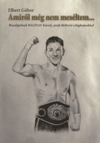 Elbert Gábor - Amiről még nem meséltem... (Beszélgetések Balzsay Károly, profi ökölvívó világbajnokkal)