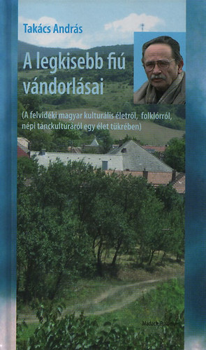 Takács András - A legkisebb magyar fiú vándorlásai - A felvidéki magyar kulturális életről, folklórról, népi tánckultúráról egy élet tükrében)