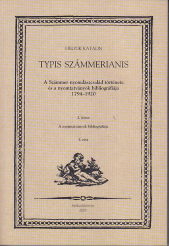 Frigyik Katalin - Typis Számmerianis (A Számmer nyomdászcsalád története és a nyomtatványok bibliográfiája 1794-1920) 2. kötet 1. rész