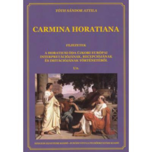 T�th S�ndor Attila (szerk.) - Carmina Horatiana I/2. - Fejezetek a horatiusi �da �jkori eur�pai interpret�ci�j�nak, recepci�j�nak �s imit�ci�j�nak t�rt�net�b�l