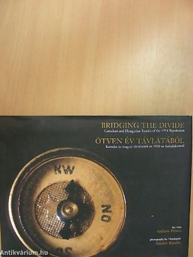 Andrew Princz - �tven �v t�vlat�b�l BRIDGING THE DIVIDE - KANADAI �S MAGYAR T�RT�NETEK AZ 1956-OS FORRADALOMR�L - CANADIAN AND HUNGARIAN STORIES OF THE 1956 REVOLUTION - Magyar  Angol