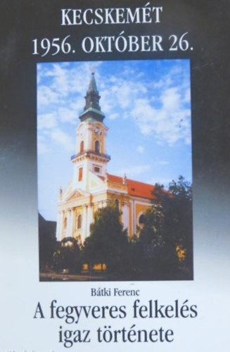 Bátki Ferenc Kecskemét 1956. október 26- A fegyveres felkelés igaz története