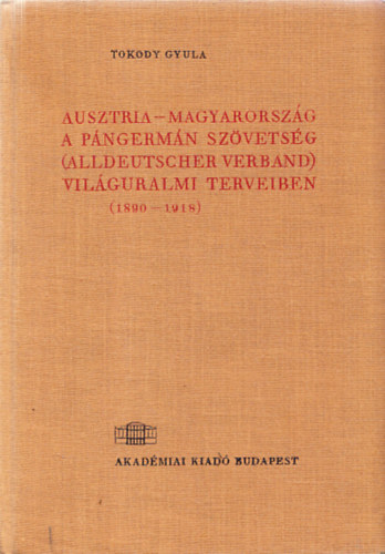Tokody Gyula - Ausztria-Magyarorsz�g a p�ngerm�n sz�vets�g (Alldeutscher Verband) vil�guralmi terveiben (1890-1918)