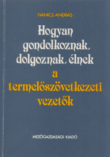 Ivanics András - Hogyan gondolkoznak, dolgoznak, élnek a termelőszövetkezeti vezetők