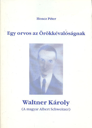 Hencz Péter - Egy orvos az örökkévalóságnak - Waltner Károly (A magyar Albert Schweitzer)