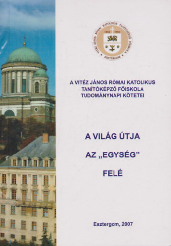 A vil�g �tja az "egys�g" fel� - A Magyar Tudom�ny Napja tisztelet�re - 2006. november 15-�n - a Vit�z J�nos R�mai Katolikus Tan�t�k�pz� F�iskol�n megtartott konferencia el�ad�sai