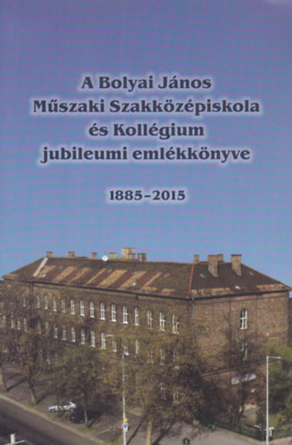 A Bolyai J�nos M�szaki Szakk�z�piskola �s Koll�gium jubileumi eml�kk�nyve 1885-2015