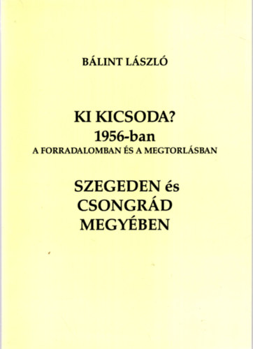 Bálint László - Ki kicsoda? 1956-ban a forradalomban és a megtorlásban Szegeden és Csongrád megyében
