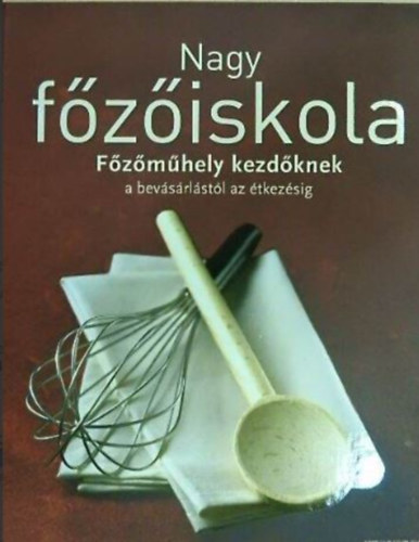 Beke Csilla (szerk.), Szegedi Eszter (ford.) - Nagy fziskola - Fzmhely kezdknek/A bevsrlstl az tkezsig (Snackek s saltk / Levesek s egytltelek / Tszta, rizs s trsai / Hsok s szrnyasok / Halak s tenger gymlcsei / Zldsgek / Pizzk s quich