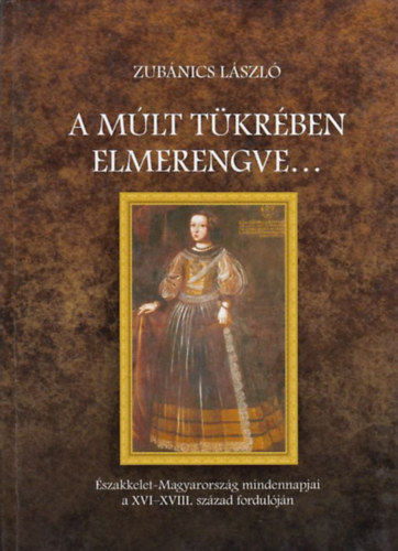 Zubnics Lszl - A mlt tkrben elmerengve... - szakkelet-Magyarorszg mindennapjai a XVI-XVIII. szzad forduljn